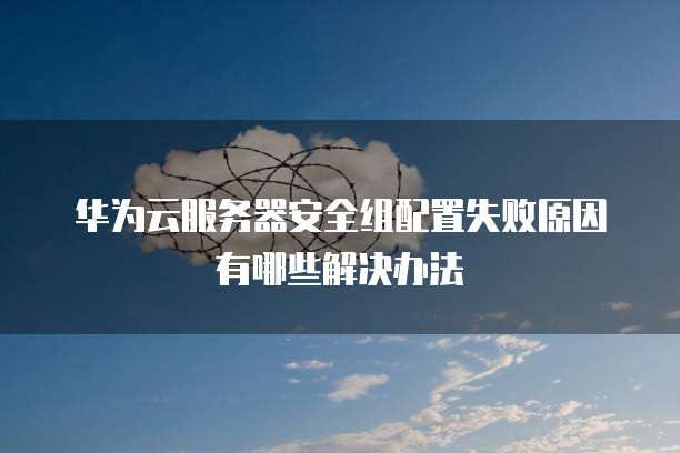 华为云服务器安全组配置失败原因有哪些解决办法