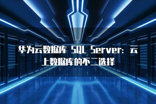 华为云数据库 SQL Server:云上数据库的不二选择