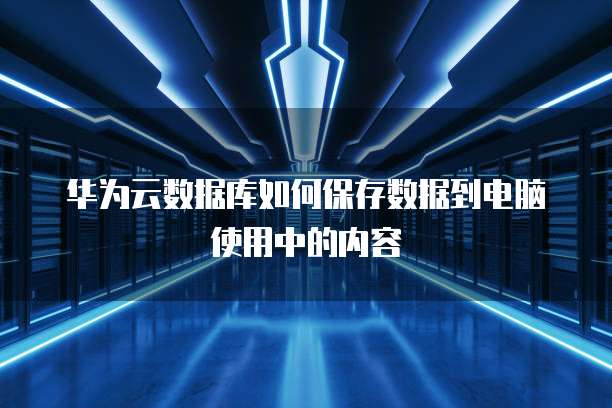 华为云数据库如何保存数据到电脑使用中的内容