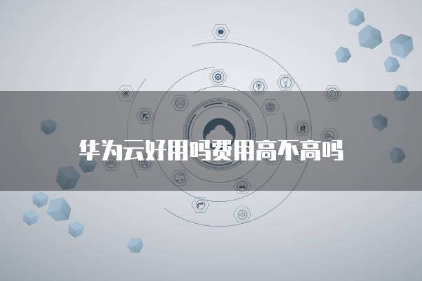 华为云好用吗费用高不高吗