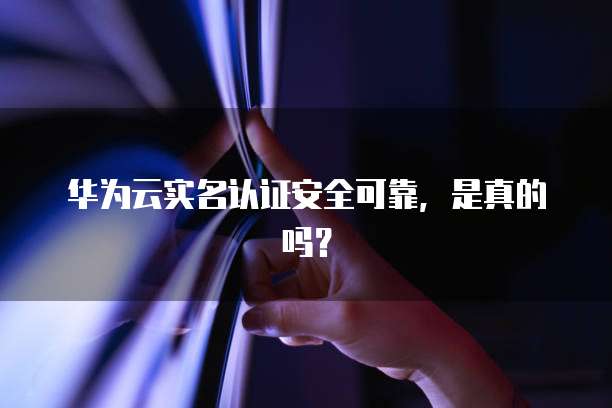 华为云实名认证安全可靠,是真的吗?