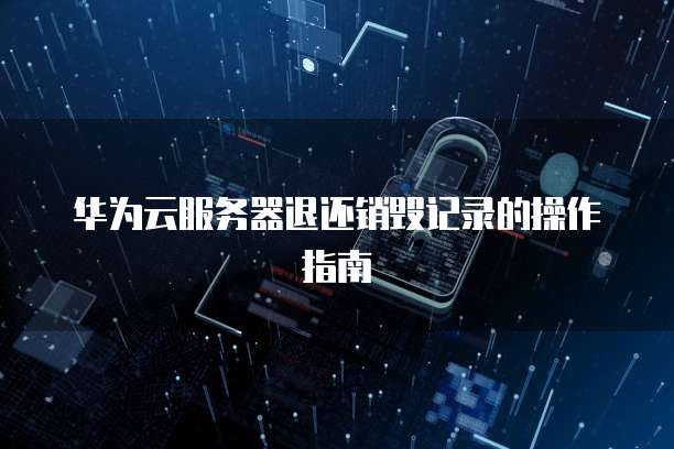 华为云服务器退还销毁记录的操作指南