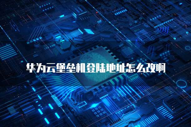 华为云堡垒机登陆地址怎么改啊