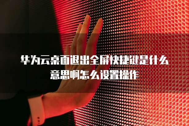 华为云桌面退出全屏快捷键是什么意思啊怎么设置操作