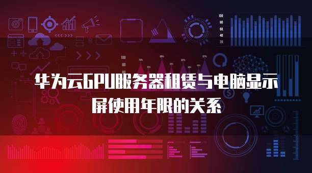 华为云GPU服务器租赁与电脑显示屏使用年限的关系