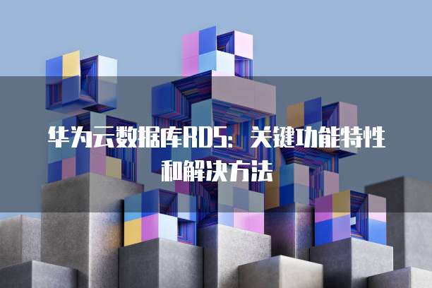 华为云数据库RDS：关键功能特性和解决方法
