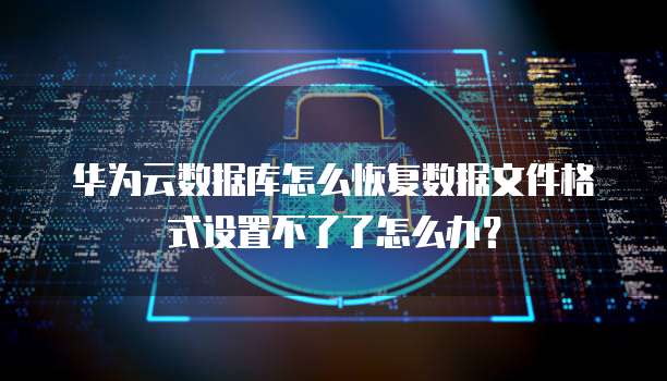 华为云数据库怎么恢复数据文件格式设置不了了怎么办?
