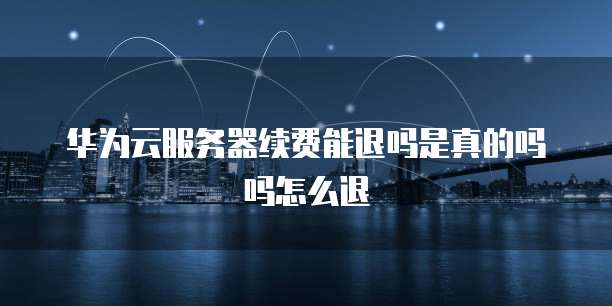 华为云服务器续费能退吗是真的吗吗怎么退