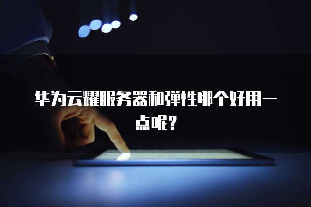 华为云耀服务器和弹性哪个好用一点呢?