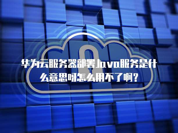 华为云服务器部署Java服务是什么意思呀怎么用不了啊？