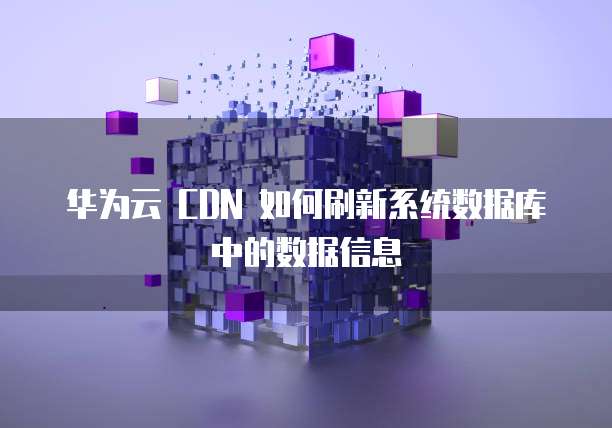 华为云 CDN 如何刷新系统数据库中的数据信息