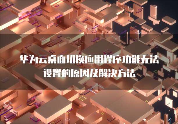 华为云桌面切换应用程序功能无法设置的原因及解决方法