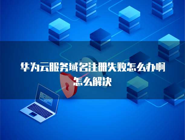 华为云服务域名注册失败怎么办啊怎么解决
