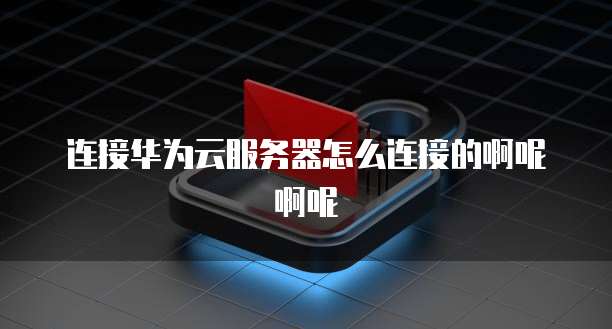 连接华为云服务器怎么连接的啊呢啊呢