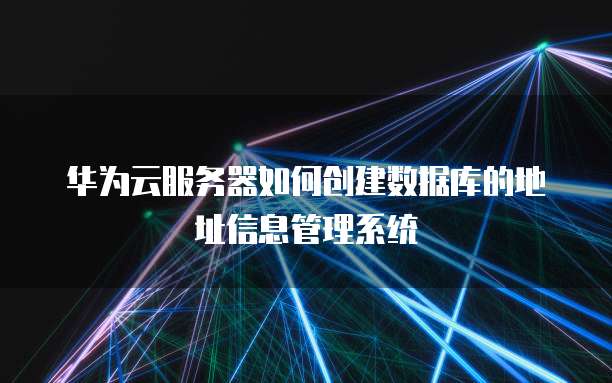 华为云服务器如何创建数据库的地址信息管理系统