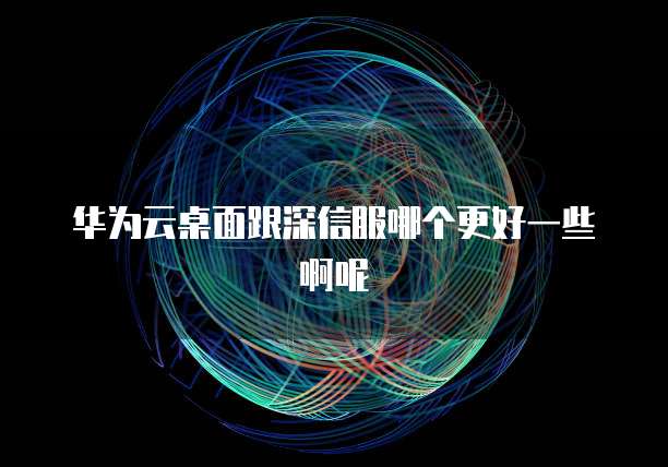 华为云桌面跟深信服哪个更好一些啊呢