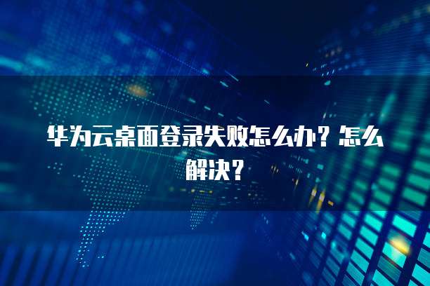华为云桌面登录失败怎么办?怎么解决?