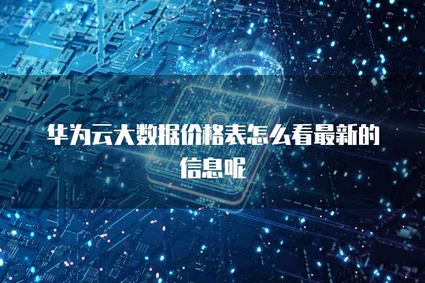 华为云大数据价格表怎么看最新的信息呢