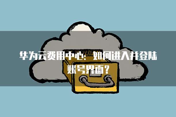 华为云费用中心:如何进入并登陆账号界面?