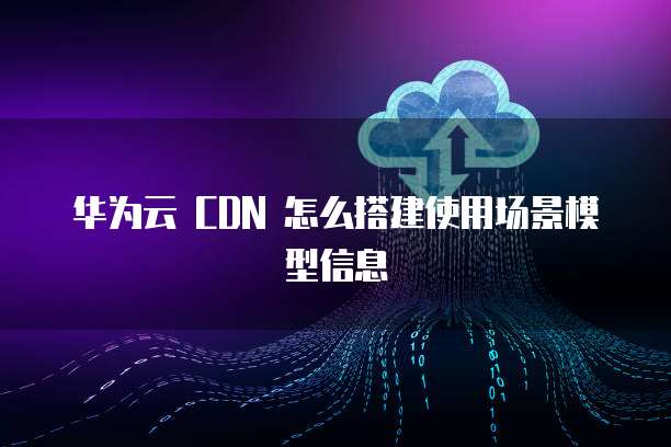 华为云 CDN 怎么搭建使用场景模型信息
