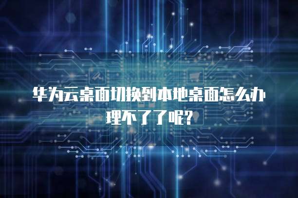 华为云桌面切换到本地桌面怎么办理不了了呢?