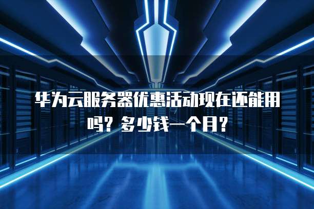 华为云服务器优惠活动现在还能用吗?多少钱一个月?