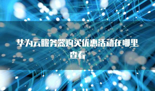 华为云服务器购买优惠活动在哪里查看