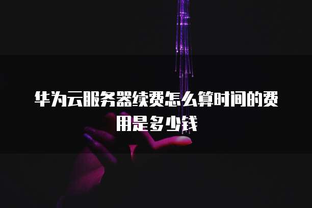 华为云服务器续费怎么算时间的费用是多少钱