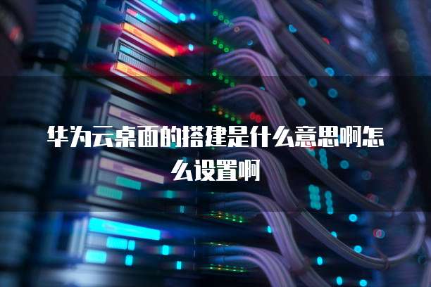 华为云桌面的搭建是什么意思啊怎么设置啊