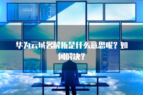 华为云域名解析是什么意思呢?如何解决?