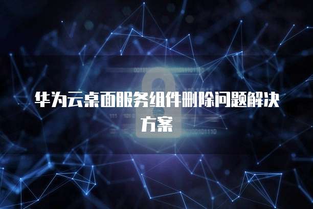 华为云桌面服务组件删除问题解决方案