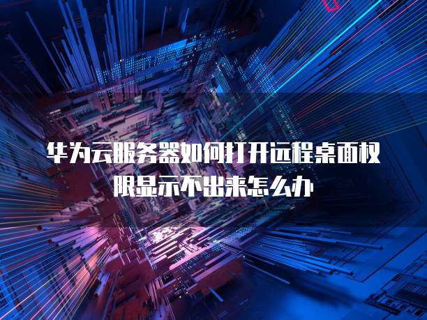 华为云服务器如何打开远程桌面权限显示不出来怎么办