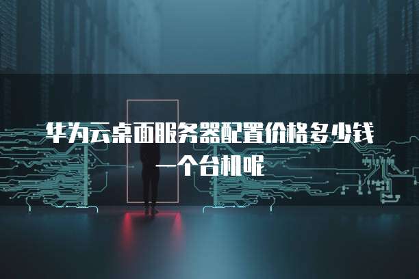 华为云桌面服务器配置价格多少钱一个台机呢