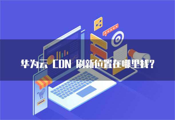 华为云 CDN 刷新位置在哪里找？