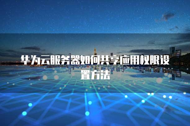 华为云服务器如何共享应用权限设置方法