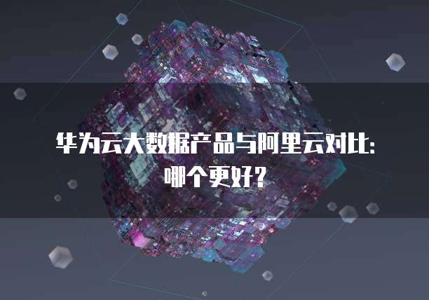 华为云大数据产品与阿里云对比:哪个更好?