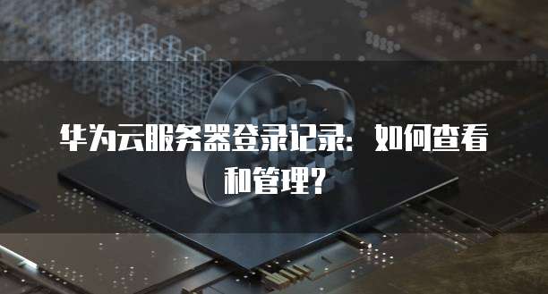华为云服务器登录记录:如何查看和管理?