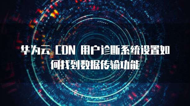 华为云 CDN 用户诊断系统设置如何找到数据传输功能