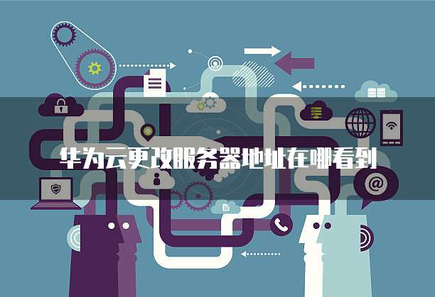华为云更改服务器地址在哪看到