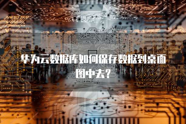 华为云数据库如何保存数据到桌面图中去？