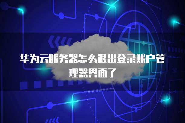 华为云服务器怎么退出登录账户管理器界面了