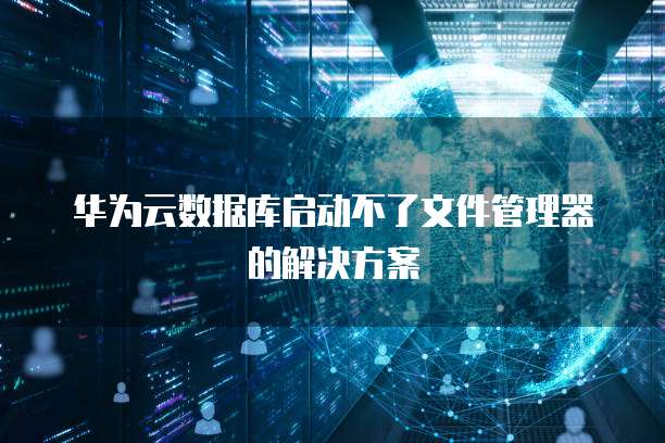 华为云数据库启动不了文件管理器的解决方案