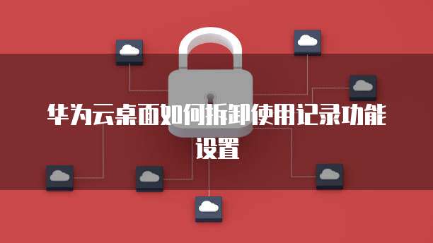 华为云桌面如何拆卸使用记录功能设置