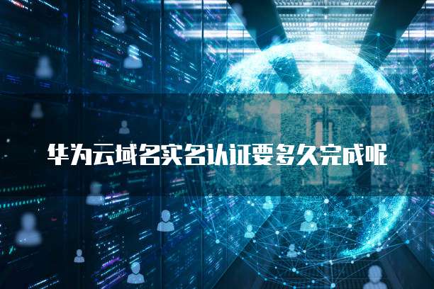 华为云域名实名认证要多久完成呢