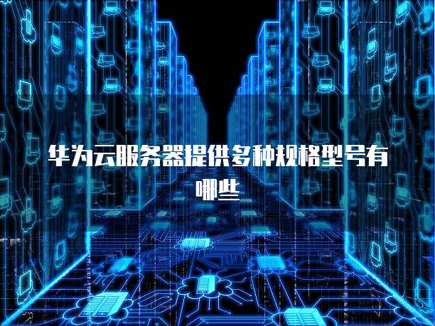 华为云服务器提供多种规格型号有哪些