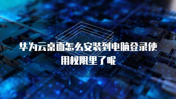 华为云桌面怎么安装到电脑登录使用权限里了呢