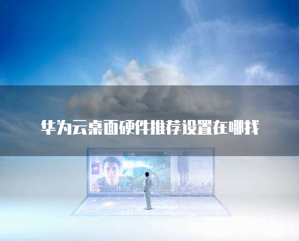 华为云桌面硬件推荐设置在哪找