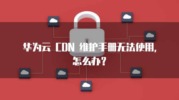 华为云 CDN 维护手册无法使用，怎么办？