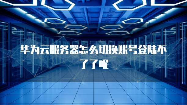 华为云服务器怎么切换账号登陆不了了呢