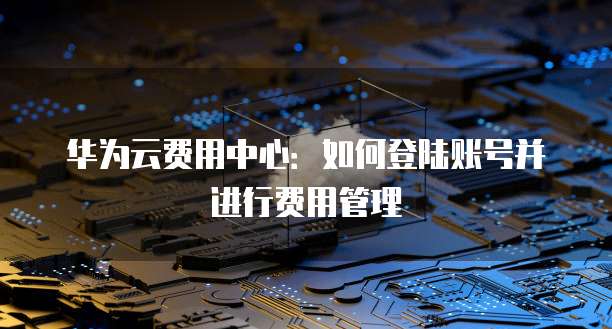 华为云费用中心:如何登陆账号并进行费用管理